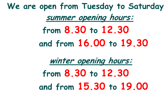 We are open from Tuesday to Saturday              summer opening hours:             from 8.30 to 12.30             and from 16.00 to 19.30                winter opening hours:             from 8.30 to 12.30             and from 15.30 to 19.00