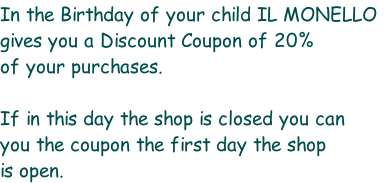 In the Birthday of your child IL MONELLO gives you a Discount Coupon of 20% of your purchases.   If in this day the shop is closed you can you the coupon the first day the shop is open.