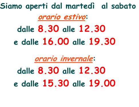 Siamo aperti dal martedì  al sabato            orario estivo:      dalle 8.30 alle 12.30      e dalle 16.00 alle 19.30            orario invernale:      dalle 8.30 alle 12.30      e dalle 15.30 alle 19.00